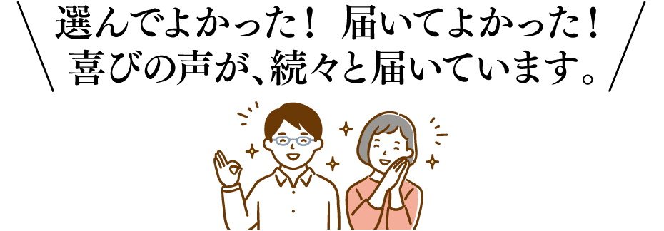 選んでよかった！届いてよかった！喜びの声が、続々と届いています。